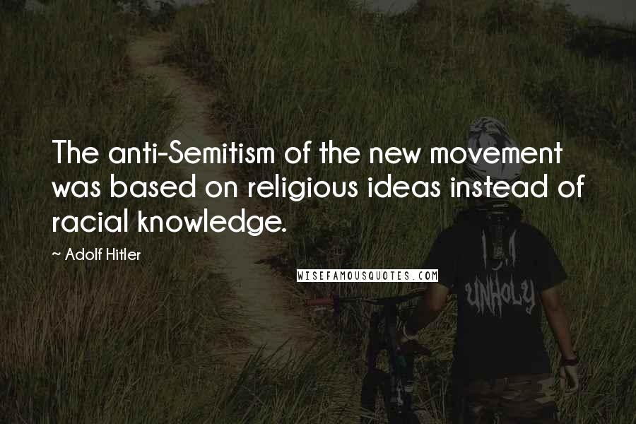 Adolf Hitler Quotes: The anti-Semitism of the new movement was based on religious ideas instead of racial knowledge.