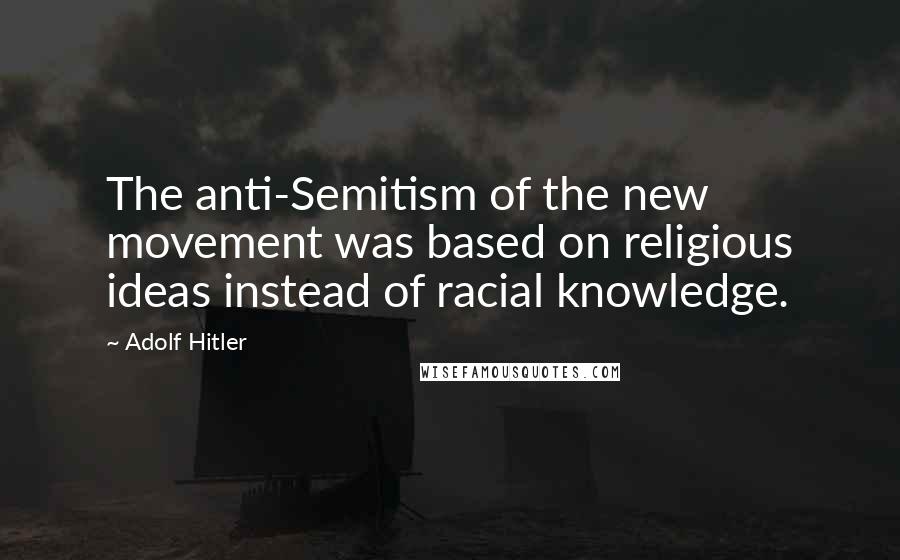 Adolf Hitler Quotes: The anti-Semitism of the new movement was based on religious ideas instead of racial knowledge.