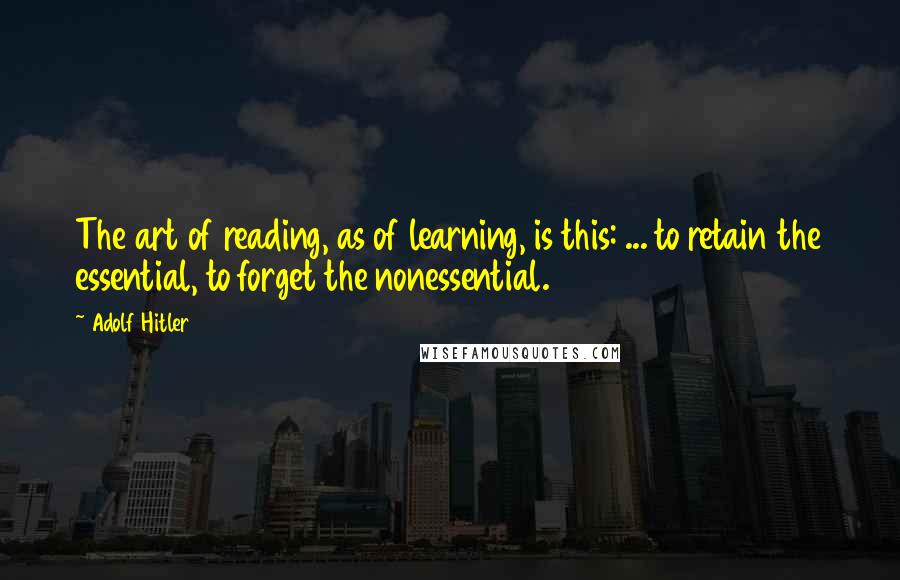 Adolf Hitler Quotes: The art of reading, as of learning, is this: ... to retain the essential, to forget the nonessential.