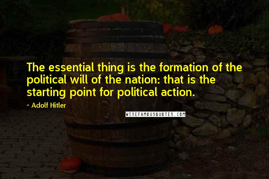 Adolf Hitler Quotes: The essential thing is the formation of the political will of the nation: that is the starting point for political action.