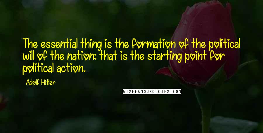 Adolf Hitler Quotes: The essential thing is the formation of the political will of the nation: that is the starting point for political action.