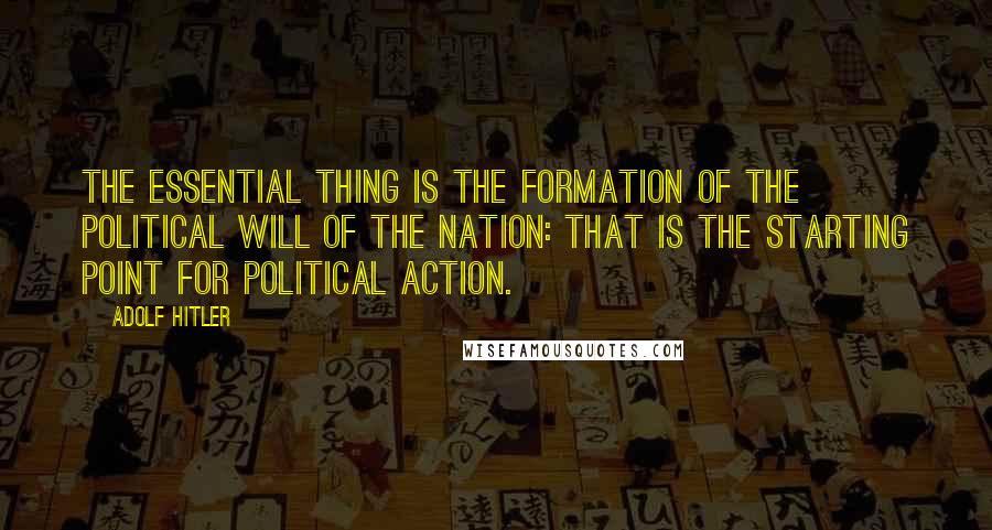 Adolf Hitler Quotes: The essential thing is the formation of the political will of the nation: that is the starting point for political action.