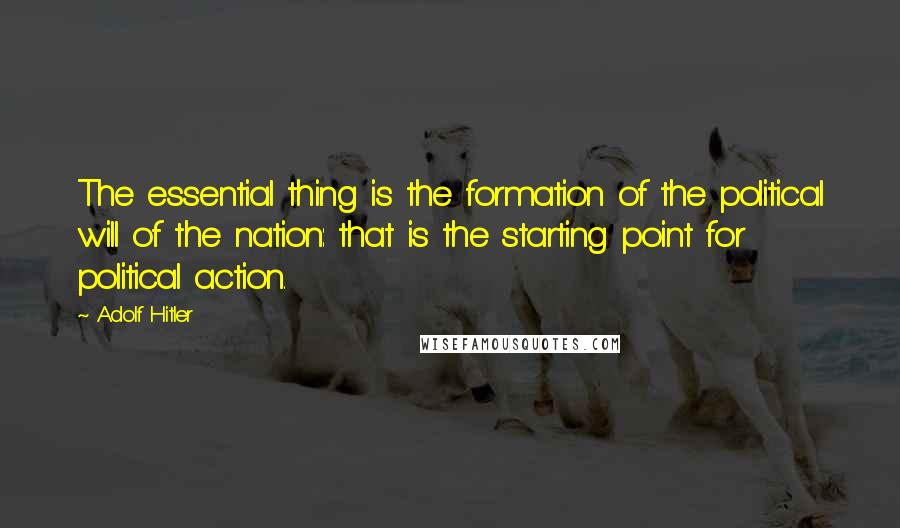 Adolf Hitler Quotes: The essential thing is the formation of the political will of the nation: that is the starting point for political action.