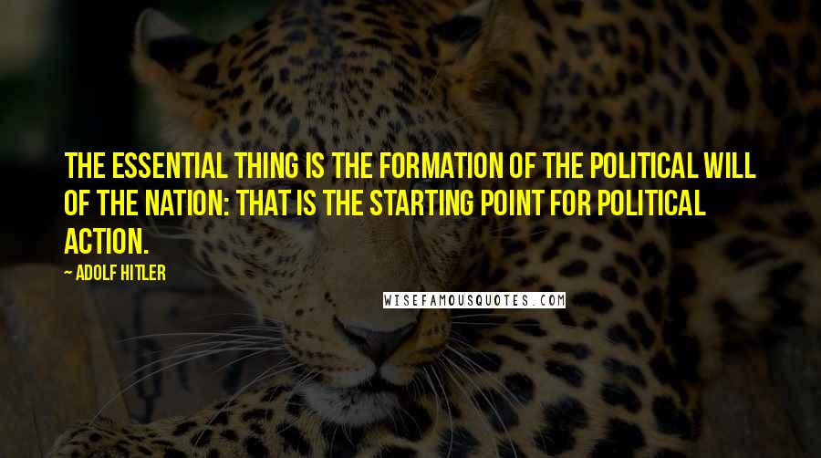 Adolf Hitler Quotes: The essential thing is the formation of the political will of the nation: that is the starting point for political action.