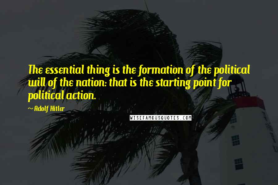 Adolf Hitler Quotes: The essential thing is the formation of the political will of the nation: that is the starting point for political action.