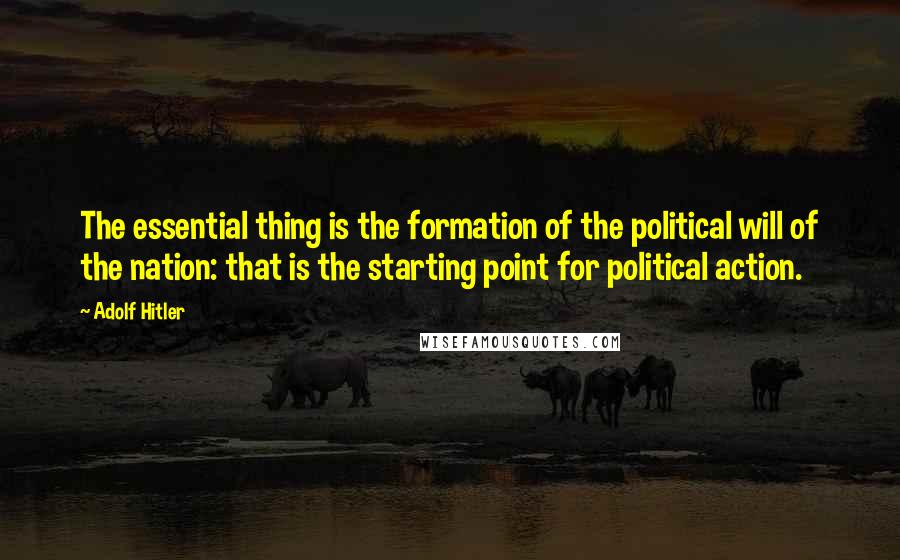 Adolf Hitler Quotes: The essential thing is the formation of the political will of the nation: that is the starting point for political action.