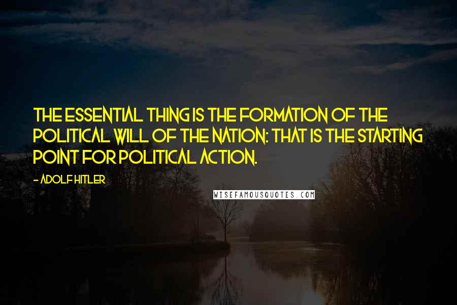 Adolf Hitler Quotes: The essential thing is the formation of the political will of the nation: that is the starting point for political action.