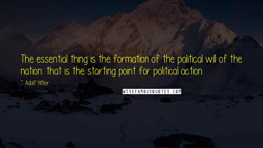Adolf Hitler Quotes: The essential thing is the formation of the political will of the nation: that is the starting point for political action.