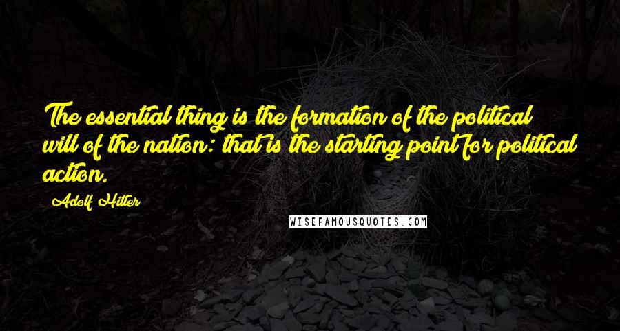 Adolf Hitler Quotes: The essential thing is the formation of the political will of the nation: that is the starting point for political action.