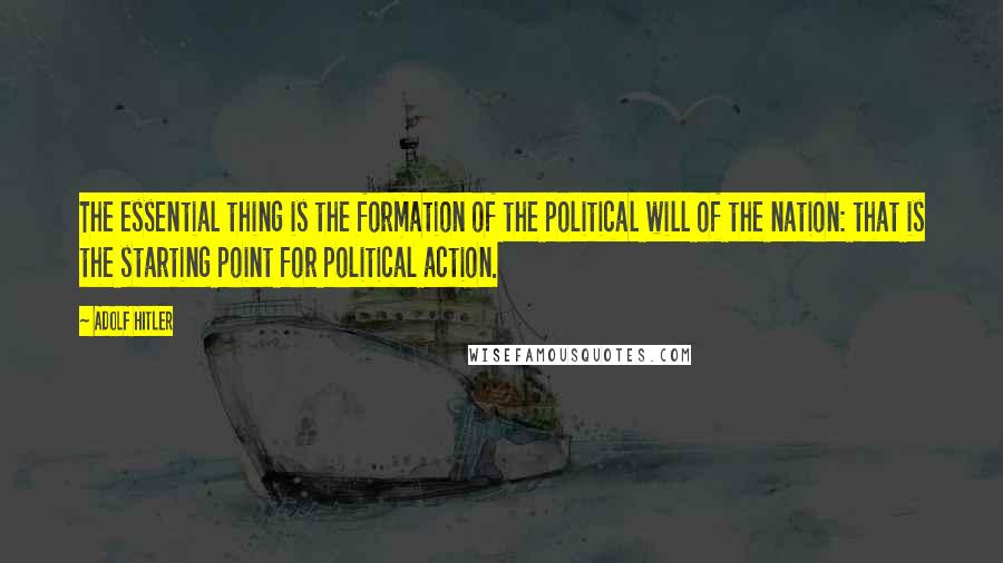 Adolf Hitler Quotes: The essential thing is the formation of the political will of the nation: that is the starting point for political action.