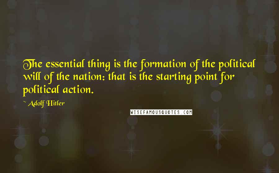 Adolf Hitler Quotes: The essential thing is the formation of the political will of the nation: that is the starting point for political action.