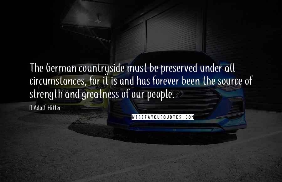 Adolf Hitler Quotes: The German countryside must be preserved under all circumstances, for it is and has forever been the source of strength and greatness of our people.