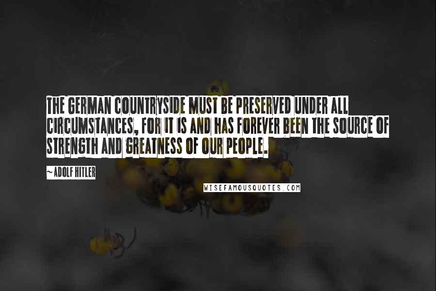 Adolf Hitler Quotes: The German countryside must be preserved under all circumstances, for it is and has forever been the source of strength and greatness of our people.