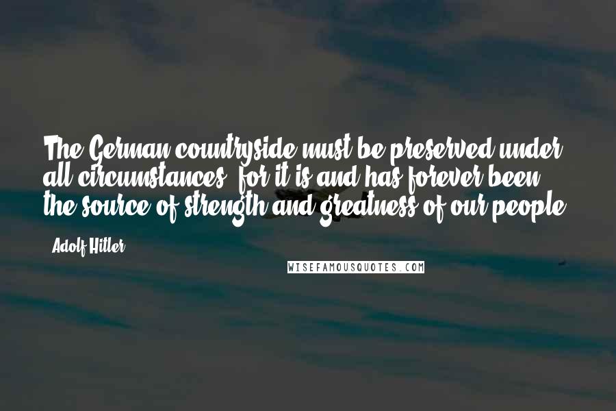 Adolf Hitler Quotes: The German countryside must be preserved under all circumstances, for it is and has forever been the source of strength and greatness of our people.