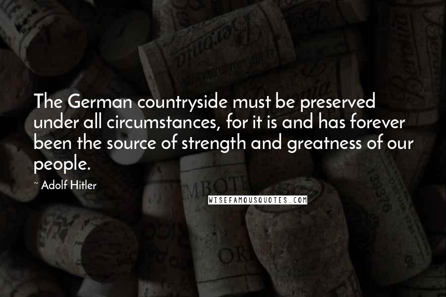 Adolf Hitler Quotes: The German countryside must be preserved under all circumstances, for it is and has forever been the source of strength and greatness of our people.