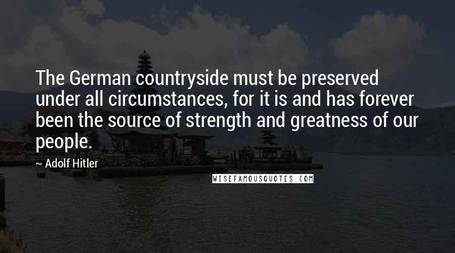 Adolf Hitler Quotes: The German countryside must be preserved under all circumstances, for it is and has forever been the source of strength and greatness of our people.