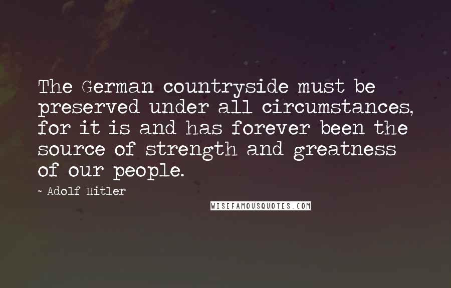 Adolf Hitler Quotes: The German countryside must be preserved under all circumstances, for it is and has forever been the source of strength and greatness of our people.