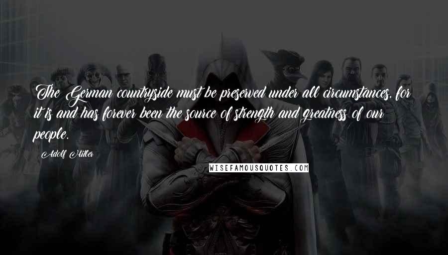 Adolf Hitler Quotes: The German countryside must be preserved under all circumstances, for it is and has forever been the source of strength and greatness of our people.