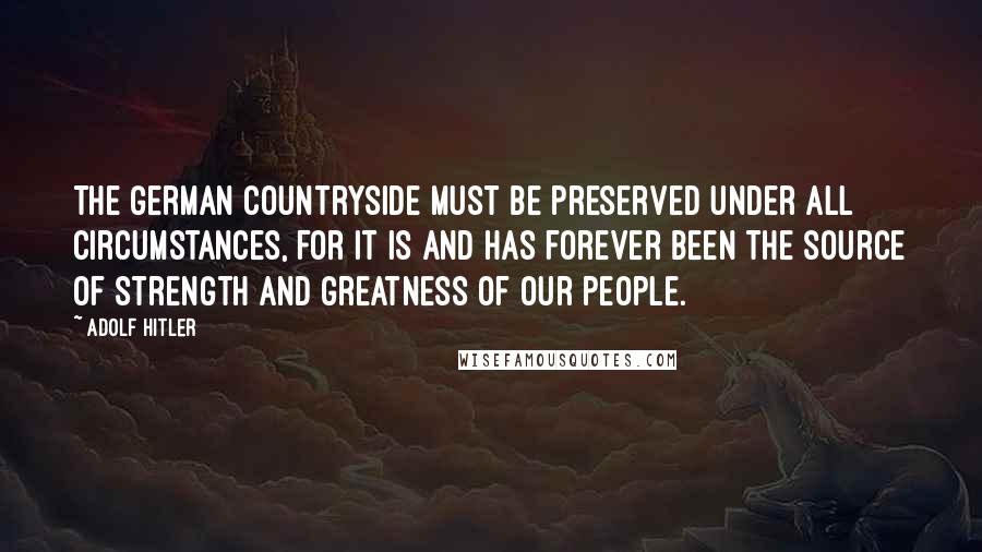 Adolf Hitler Quotes: The German countryside must be preserved under all circumstances, for it is and has forever been the source of strength and greatness of our people.