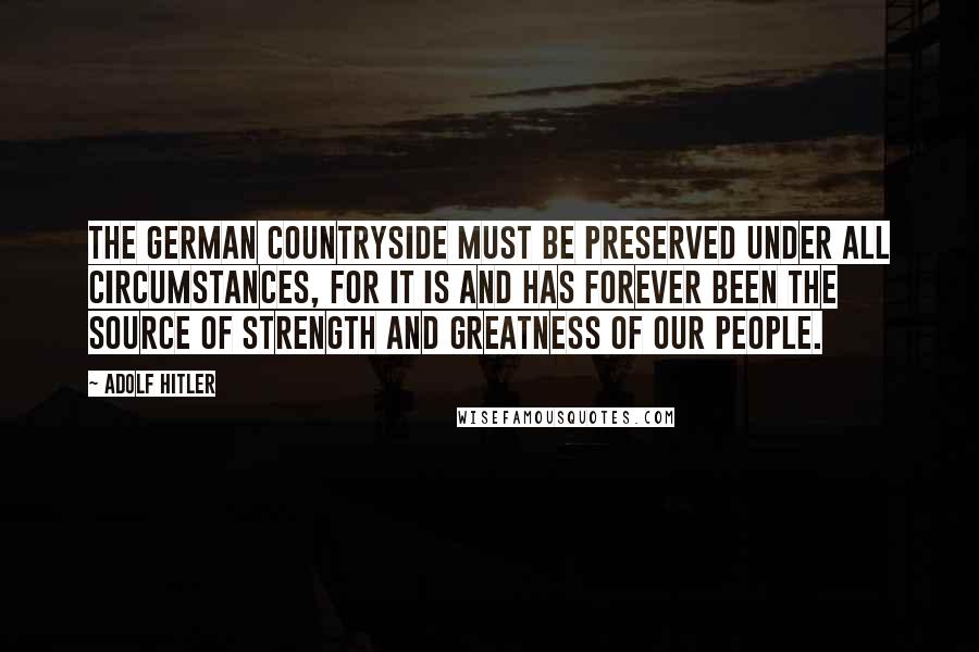 Adolf Hitler Quotes: The German countryside must be preserved under all circumstances, for it is and has forever been the source of strength and greatness of our people.