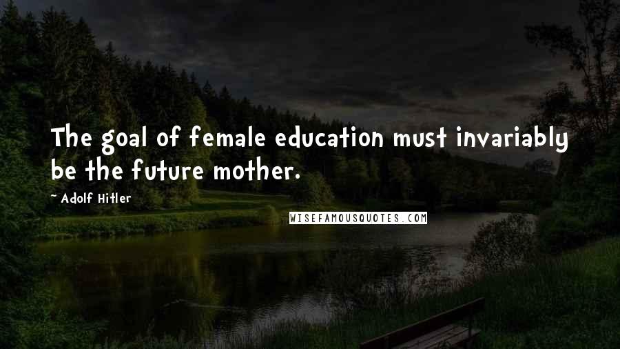 Adolf Hitler Quotes: The goal of female education must invariably be the future mother.