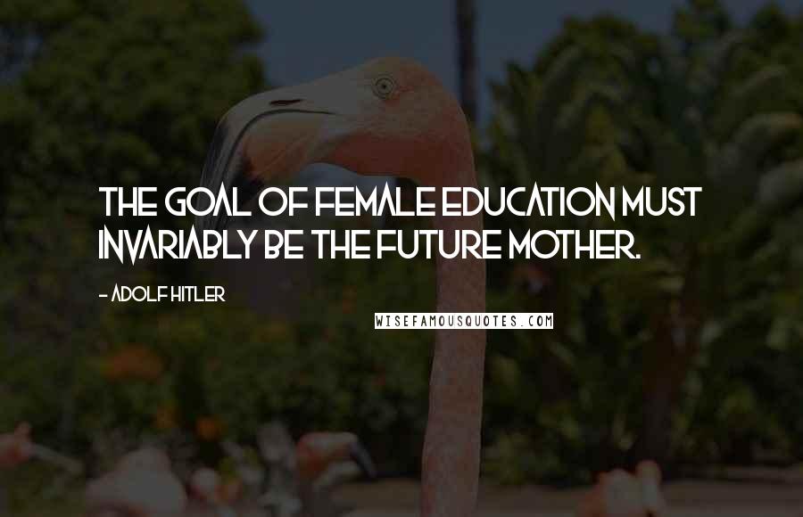 Adolf Hitler Quotes: The goal of female education must invariably be the future mother.