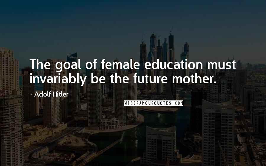 Adolf Hitler Quotes: The goal of female education must invariably be the future mother.