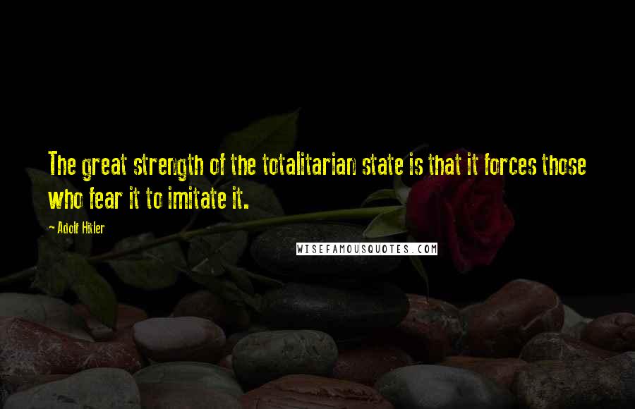 Adolf Hitler Quotes: The great strength of the totalitarian state is that it forces those who fear it to imitate it.