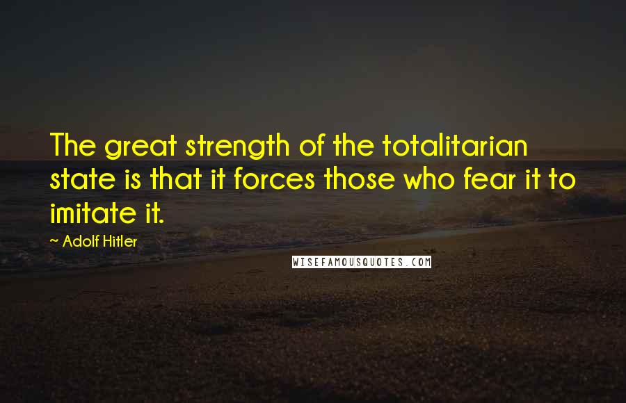 Adolf Hitler Quotes: The great strength of the totalitarian state is that it forces those who fear it to imitate it.