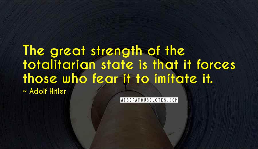 Adolf Hitler Quotes: The great strength of the totalitarian state is that it forces those who fear it to imitate it.