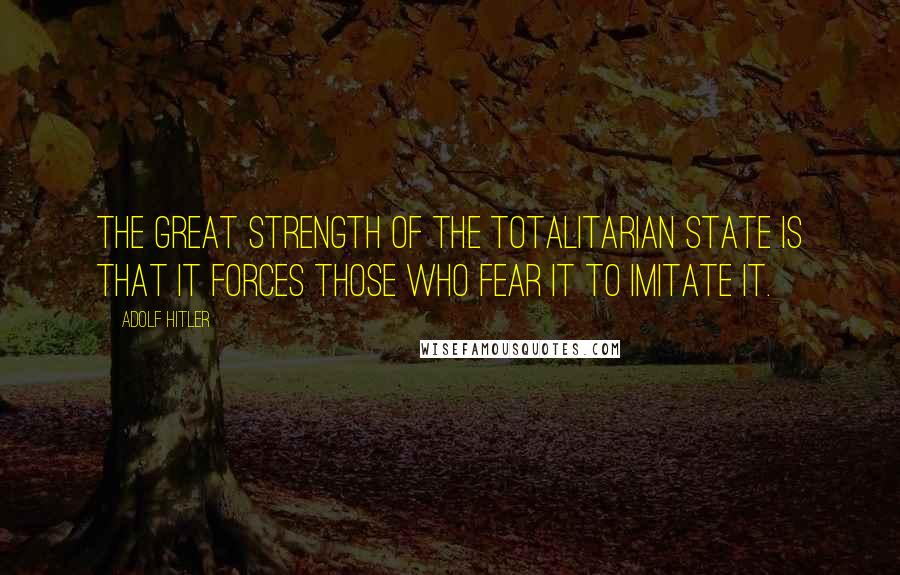 Adolf Hitler Quotes: The great strength of the totalitarian state is that it forces those who fear it to imitate it.