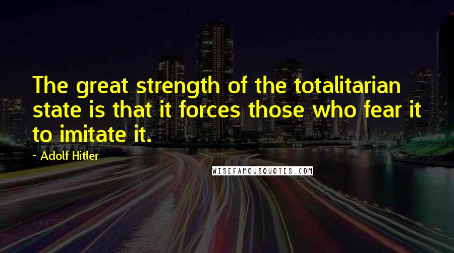 Adolf Hitler Quotes: The great strength of the totalitarian state is that it forces those who fear it to imitate it.