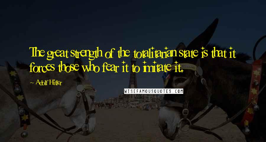 Adolf Hitler Quotes: The great strength of the totalitarian state is that it forces those who fear it to imitate it.