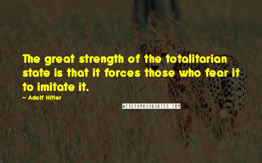 Adolf Hitler Quotes: The great strength of the totalitarian state is that it forces those who fear it to imitate it.