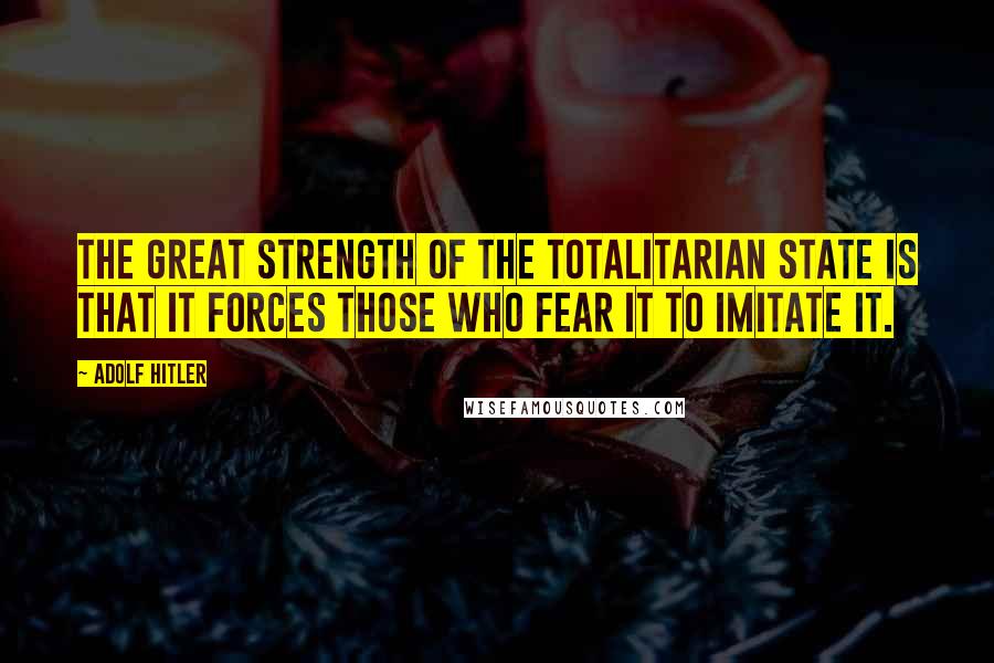 Adolf Hitler Quotes: The great strength of the totalitarian state is that it forces those who fear it to imitate it.