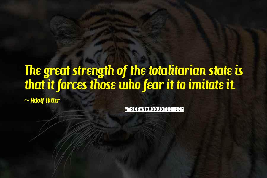 Adolf Hitler Quotes: The great strength of the totalitarian state is that it forces those who fear it to imitate it.