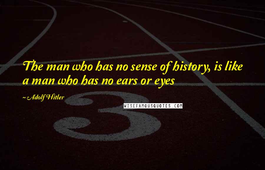 Adolf Hitler Quotes: The man who has no sense of history, is like a man who has no ears or eyes