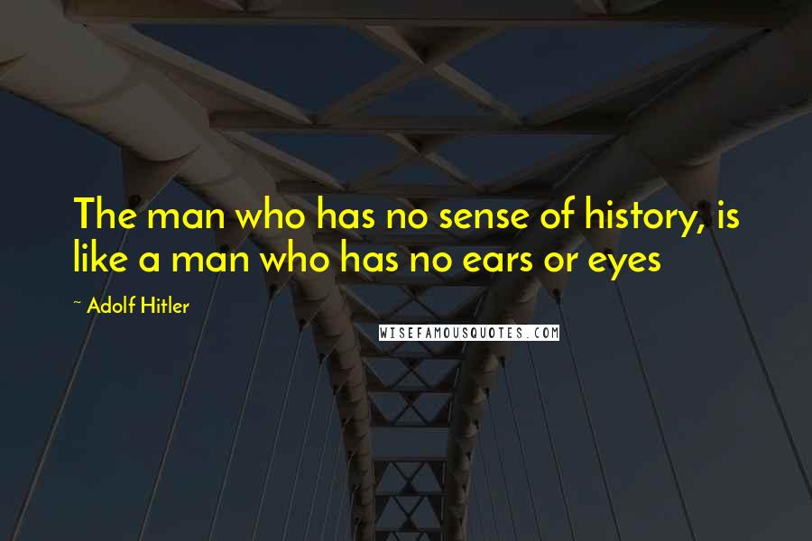 Adolf Hitler Quotes: The man who has no sense of history, is like a man who has no ears or eyes