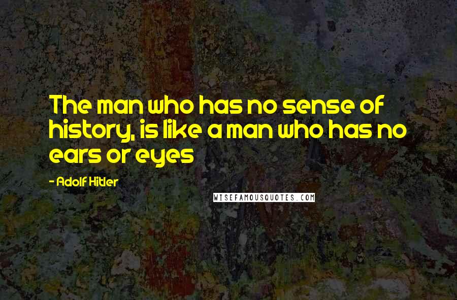 Adolf Hitler Quotes: The man who has no sense of history, is like a man who has no ears or eyes