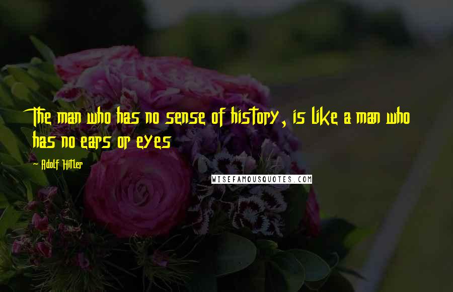 Adolf Hitler Quotes: The man who has no sense of history, is like a man who has no ears or eyes