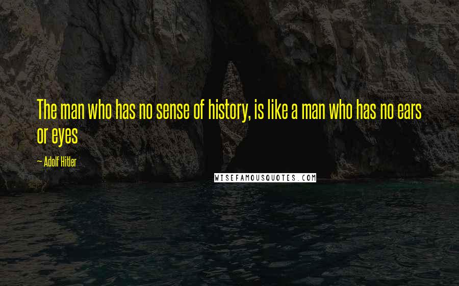 Adolf Hitler Quotes: The man who has no sense of history, is like a man who has no ears or eyes