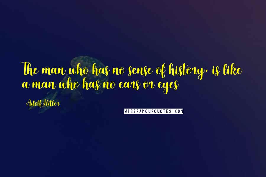Adolf Hitler Quotes: The man who has no sense of history, is like a man who has no ears or eyes