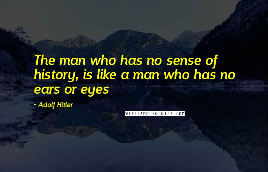 Adolf Hitler Quotes: The man who has no sense of history, is like a man who has no ears or eyes