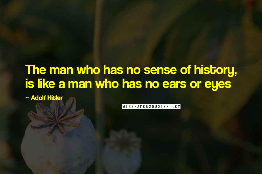 Adolf Hitler Quotes: The man who has no sense of history, is like a man who has no ears or eyes