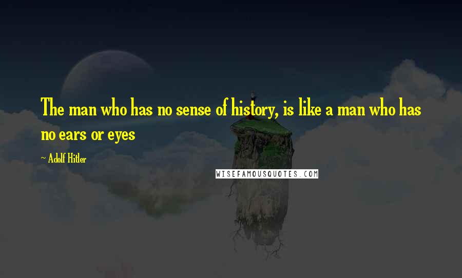 Adolf Hitler Quotes: The man who has no sense of history, is like a man who has no ears or eyes