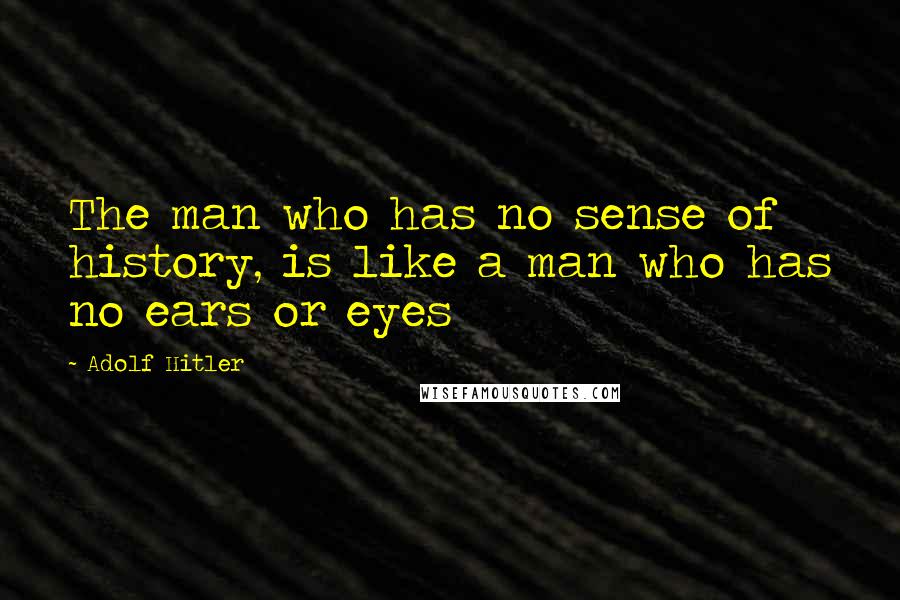 Adolf Hitler Quotes: The man who has no sense of history, is like a man who has no ears or eyes