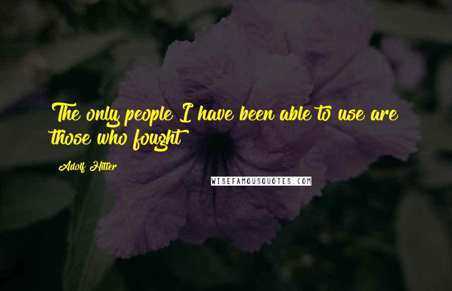 Adolf Hitler Quotes: The only people I have been able to use are those who fought