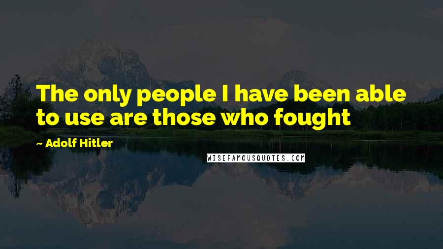 Adolf Hitler Quotes: The only people I have been able to use are those who fought