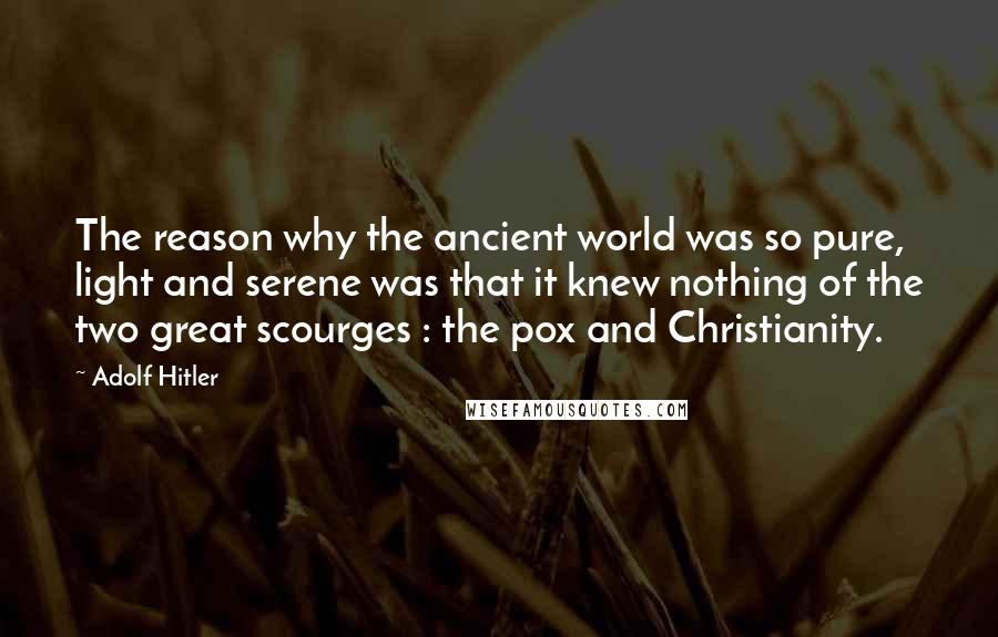 Adolf Hitler Quotes: The reason why the ancient world was so pure, light and serene was that it knew nothing of the two great scourges : the pox and Christianity.