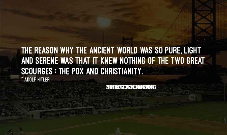 Adolf Hitler Quotes: The reason why the ancient world was so pure, light and serene was that it knew nothing of the two great scourges : the pox and Christianity.